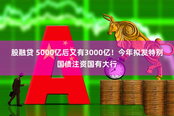 股融贷 5000亿后又有3000亿！今年拟发特别国债注资国有大行