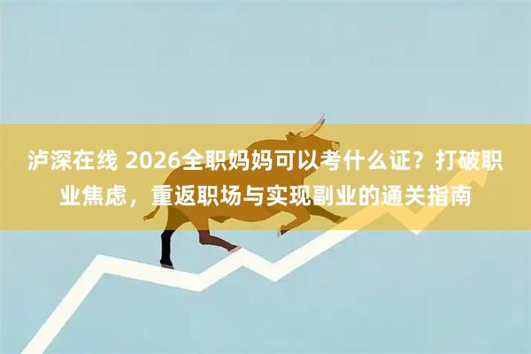 泸深在线 2026全职妈妈可以考什么证？打破职业焦虑，重返职场与实现副业的通关指南