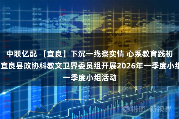 中联亿配 【宜良】下沉一线察实情 心系教育践初心——宜良县政协科教文卫界委员组开展2026年一季度小组活动