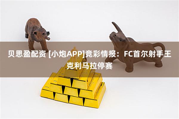 贝思盈配资 [小炮APP]竞彩情报：FC首尔射手王克利马拉停赛