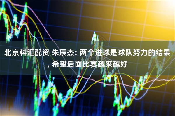 北京科汇配资 朱辰杰: 两个进球是球队努力的结果, 希望后面比赛越来越好