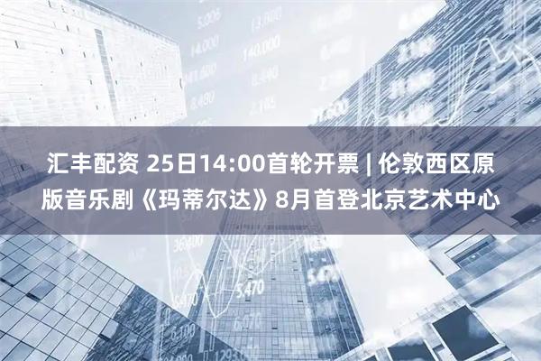 汇丰配资 25日14:00首轮开票 | 伦敦西区原版音乐剧《玛蒂尔达》8月首登北京艺术中心