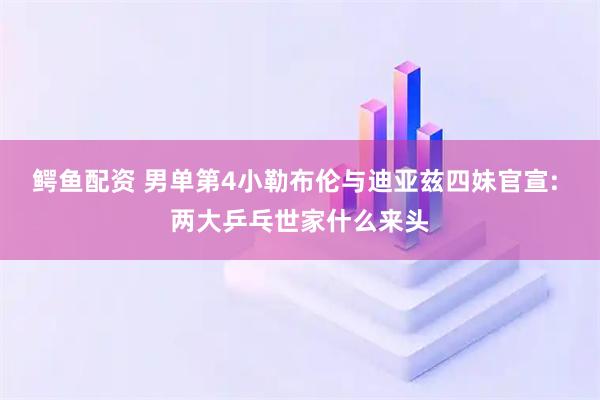 鳄鱼配资 男单第4小勒布伦与迪亚兹四妹官宣: 两大乒乓世家什么来头