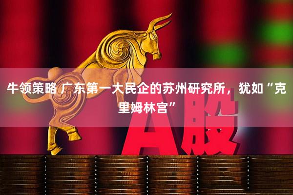 牛领策略 广东第一大民企的苏州研究所,犹如“克里姆林宫”