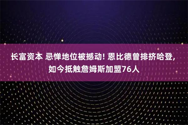 长富资本 忌惮地位被撼动! 恩比德曾排挤哈登, 如今抵触詹姆斯加盟76人