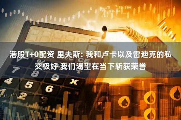 港股T+0配资 里夫斯: 我和卢卡以及雷迪克的私交极好 我们渴望在当下斩获荣誉