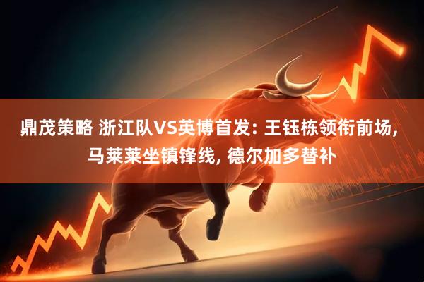 鼎茂策略 浙江队VS英博首发: 王钰栋领衔前场, 马莱莱坐镇锋线, 德尔加多替补